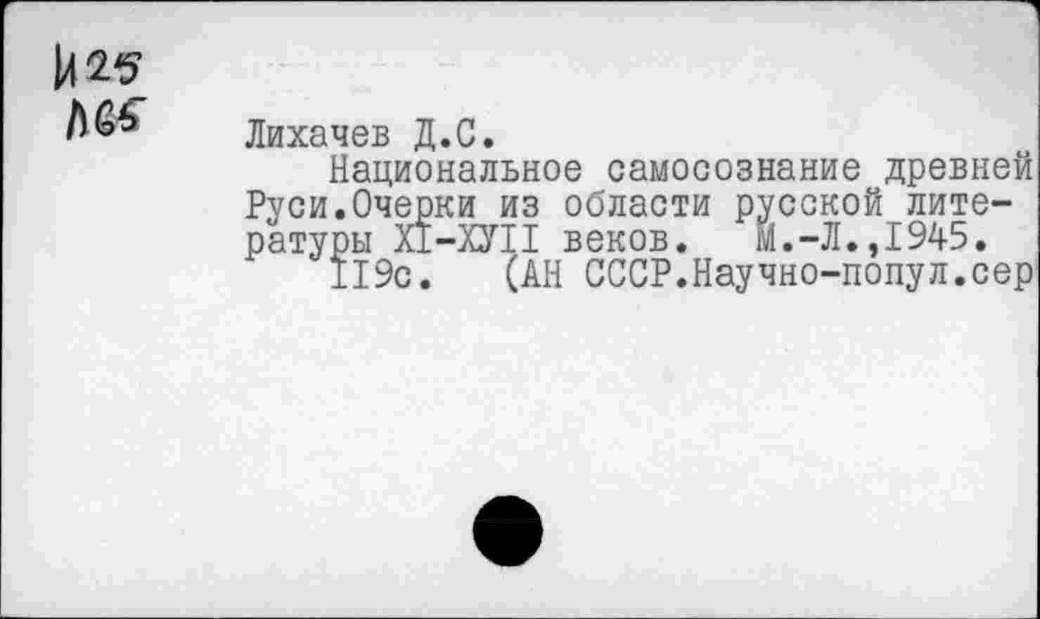 ﻿И 25
Л6’ Лихачев Д.С.
Национальное самосознание древней Руси.Очерки из области русской литературы Х1-ХУ11 веков. М.-Л.,1945.
119с. (АН СССР.Научно-попул.сер